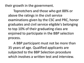 their growth in the government.
Topnotchers and those who got 88% or
above the ratings in the civil service
examinations given by the CSC and PRC, honor
graduates and civil service eligible's belonging
to top 10% of their graduating class are
enjoined to participate in the BBP selection
process.
A BBP participant must not be more than
35 years of age. Qualified applicants are
subjected to the BBP Selection procedure
which involves a written test and interview.
 