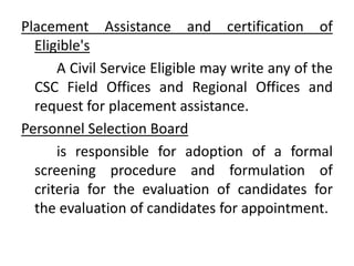 Placement Assistance and certification of
Eligible's
A Civil Service Eligible may write any of the
CSC Field Offices and Regional Offices and
request for placement assistance.
Personnel Selection Board
is responsible for adoption of a formal
screening procedure and formulation of
criteria for the evaluation of candidates for
the evaluation of candidates for appointment.
 