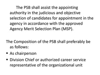 The PSB shall assist the appointing
authority in the judicious and objective
selection of candidates for appointment in the
agency in accordance with the approved
Agency Merit Selection Plan (MSP).
The Composition of the PSB shall preferably be
as follows:
 As chairperson
 Division Chief or authorized career service
representative of the organizational unit
 