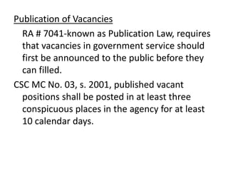 Publication of Vacancies
RA # 7041-known as Publication Law, requires
that vacancies in government service should
first be announced to the public before they
can filled.
CSC MC No. 03, s. 2001, published vacant
positions shall be posted in at least three
conspicuous places in the agency for at least
10 calendar days.
 