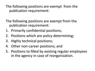 The following positions are exempt from the
publication requirement:
The following positions are exempt from the
publication requirement:
1. Primarily confidential positions;
2. Positions which are policy determining;
3. Highly technical positions;
4. Other non-career positions; and
5. Positions to filled by existing regular employees
in the agency in case of reorganization.
 