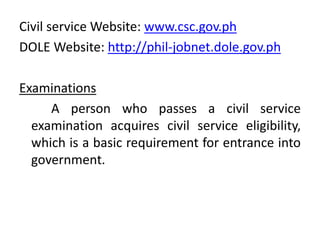 Civil service Website: www.csc.gov.ph
DOLE Website: http://phil-jobnet.dole.gov.ph
Examinations
A person who passes a civil service
examination acquires civil service eligibility,
which is a basic requirement for entrance into
government.
 
