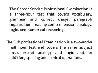 The Career Service Professional Examination is
a three-hour test that covers vocabulary,
grammar and correct usage, paragraph
organization, reading comprehension, analogy,
logic, and numerical reasoning.
The Sub professional Examination is a two-and-a
half hour test and covers the same subject
areas except analogy and logic and, in
addition, spelling and clerical operations.
 
