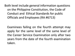 Both level include general information questions
on the Philippine Constitution, the Code of
Conduct and Ethical Standards for public
Officials and Employees (RA #6713)
Examinees failing on the fourth attempt may
apply for the same level of the same level of
the Career Service Examination only after two
years from the date of the fourth examination
taken.
 