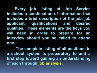 Every job listing at Job Service
includes a combination of information that
includes a brief description of the job, job
applicant, qualifications and desired
qualities. These elements are the keys you
         Chapter 2
will need in order to prepare for an
Interview should you be called to attend
Job Analysis and Job Design
one.
      The complete listing of all positions in
a school system is preparatory to and a
first step toward gaining an understanding
of each through job analysis.
 