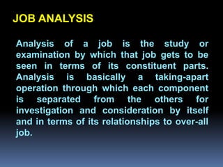 JOB ANALYSIS

Analysis of a job is the study or
examination by which that job gets to be
seen in terms of its constituent parts.
         Chapter 2
Analysis is basically a taking-apart
operation through which each component
Job Analysis and Job Design
is separated from the others for
investigation and consideration by itself
and in terms of its relationships to over-all
job.
 