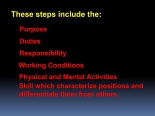 These steps include the:
  Purpose
  Duties
  Responsibility
  Working Conditions
  Physical and Mental Activities
  Skill which characterize positions and
  differentiate them from others.
 