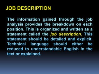 JOB DESCRIPTION

The information gained through the job
analysis provides the breakdown on each
position. This is organized and written as a
         Chapter 2
statement called the job description. This
statement should be detailed and explicit.
Job Analysis and Job Design
Technical language should either be
reduced to understandable English in the
text or explained.
 