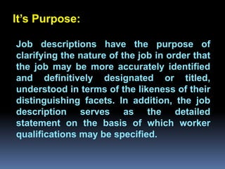 It’s Purpose:

Job descriptions have the purpose of
clarifying the nature of the job in order that
the job may be more accurately identified
         Chapter 2
and definitively designated or titled,
understood in terms of the likeness of their
Job Analysis and Job Design
distinguishing facets. In addition, the job
description serves as the detailed
statement on the basis of which worker
qualifications may be specified.
 