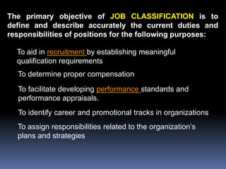 The primary objective of JOB CLASSIFICATION is to
define and describe accurately the current duties and
responsibilities of positions for the following purposes:

  To aid in recruitment by establishing meaningful
  qualification requirements
  To determine proper compensation
  To facilitate developing performance standards and
  performance appraisals.
  To identify career and promotional tracks in organizations
  To assign responsibilities related to the organization’s
  plans and strategies
 