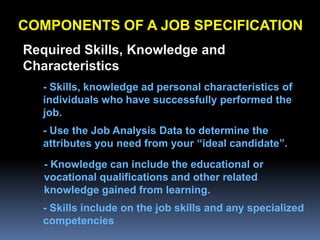 COMPONENTS OF A JOB SPECIFICATION
Required Skills, Knowledge and
Characteristics
  - Skills, knowledge ad personal characteristics of
  individuals who have successfully performed the
  job.
  - Use the Job Analysis Data to determine the
  attributes you need from your “ideal candidate”.
   - Knowledge can include the educational or
   vocational qualifications and other related
   knowledge gained from learning.
  - Skills include on the job skills and any specialized
  competencies
 