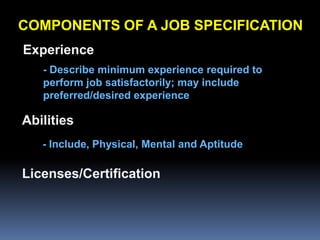 COMPONENTS OF A JOB SPECIFICATION
Experience
   - Describe minimum experience required to
   perform job satisfactorily; may include
   preferred/desired experience

Abilities
   - Include, Physical, Mental and Aptitude

Licenses/Certification
 