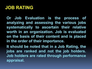 JOB RATING

Or Job Evaluation is the process of
analyzing and assessing the various jobs
systematically to ascertain their relative
         Chapter 2
worth in an organization. Job is evaluated
on the basis of their content and is placed
Job Analysis and Job Design
in the order of their importance.
It should be noted that in a Job Rating, the
jobs are ranked and not the job holders.
Job holders are rated through performance
appraisal.
 
