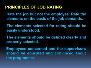PRINCIPLES OF JOB RATING
Rate the job but not the employee. Rate the
elements on the basis of the job demands.
The elements selected for rating should be
easily understood.
The elements should be defined clearly and
properly selected.
Employees concerned and the supervisors
should be educated and convinced about
the programme.
 