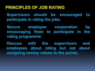 PRINCIPLES OF JOB RATING
Supervisors should be encouraged       to
participate in rating the jobs.
Secure     employee cooperation     by
encouraging them to participate in the
rating programme.
Discuss   with   the    supervisors   and
employees about rating but not about
assigning money values to the points.
 