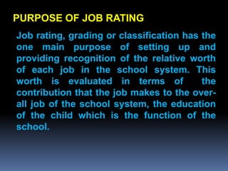 PURPOSE OF JOB RATING
Job rating, grading or classification has the
one main purpose of setting up and
providing recognition of the relative worth
of each job in the school system. This
worth is evaluated in terms of            the
contribution that the job makes to the over-
all job of the school system, the education
of the child which is the function of the
school.
 