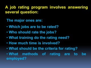 A job rating program involves answering
several question:

The major ones are:
• Which jobs are to be rated?
• Who should rate the jobs?
• What training do the rating need?
• How much time is involved?
• What should be the criteria for rating?
• What methods of rating are to             be
employed?
 