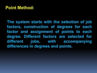 Point Method:


The system starts with the selection of job
factors, construction of degrees for each
factor and assignment of points to each
degree. Different factors are selected for
different    jobs,   with    accompanying
differences in degrees and points.
 