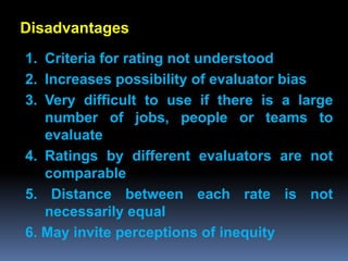 Disadvantages
1. Criteria for rating not understood
2. Increases possibility of evaluator bias
3. Very difficult to use if there is a large
   number of jobs, people or teams to
   evaluate
4. Ratings by different evaluators are not
   comparable
5. Distance between each rate is not
   necessarily equal
6. May invite perceptions of inequity
 