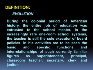 DEFINITION:
   EVOLUTION

During the colonial period of American
history, the entire job of education was
entrusted to the school master. In the
         Chapter 2
increasingly rare one-room school systems,
Job Analysis and Job Design
the teacher is still the sole executor of board
policies. In his activities are to be seen the
basic      and    specific     functions     and
interrelationships of such currently familiar
figures     as    superintendent,      principal,
classroom teacher, secretary, clerk and
janitor.
 