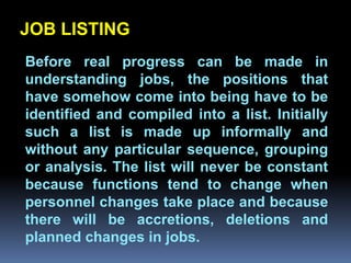JOB LISTING
 Before real progress can be made in
 understanding jobs, the positions that
 have somehow come into being have to be
 identified and compiled into a list. Initially
               Chapter 2
 such a list is made up informally and
Job Analysis and Job Design
 without any particular sequence, grouping
 or analysis. The list will never be constant
 because functions tend to change when
 personnel changes take place and because
 there will be accretions, deletions and
 planned changes in jobs.
 