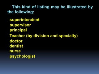 This kind of listing may be illustrated by
the following:
 superintendent
 supervisor
 principal
 Teacher (by division and specialty)
 doctor
 dentist
 nurse
 psychologist
 
