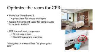 Optimize the room for CPR
• Move out from the wall
• gives space for airway managers
• Rotate if insufficient space for compressors
to move in and out.
• CPR line and next compressor
• Direct assignment
• Closed loop communication.
“Everyone clear out unless I’ve given you a
role”
 