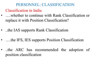 PERSONNEL: CLASSIFICATION
Classification in India
• ….whether to continue with Rank Classification or
replace it with Position Classification?
• ..the IAS supports Rank Classification
• ….the IFS, IES supports Position Classification
• ..the ARC has recommended the adoption of
position classification
 