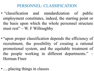 PERSONNEL: CLASSIFICATION
• “classification and standardization of public
employment constitutes, indeed, the starting point or
the basis upon which the whole personnel structure
must rest” – W. F Willoughby
• “upon proper classification depends the efficiency of
recruitment, the possibility of creating a rational
promotional system, and the equitable treatment of
the people working in different departments.” –
Herman Finer
• ….placing things in classes
 