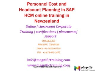 Personnel Cost and
Headcount Planning in SAP
HCM online training in
Newzealand
Online | classroom| Corporate
Training | certifications | placements|
support
CONTACT US:
MAGNIFIC TRAINING
INDIA +91-9052666559
USA : +1-678-693-3475
info@magnifictraining.com
www.magnifictraining.comwww.magnifictraining.com 1
 