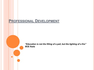 PROFESSIONAL DEVELOPMENT
“Education is not the filling of a pail, but the lighting of a fire”
W.B.Yeats
 