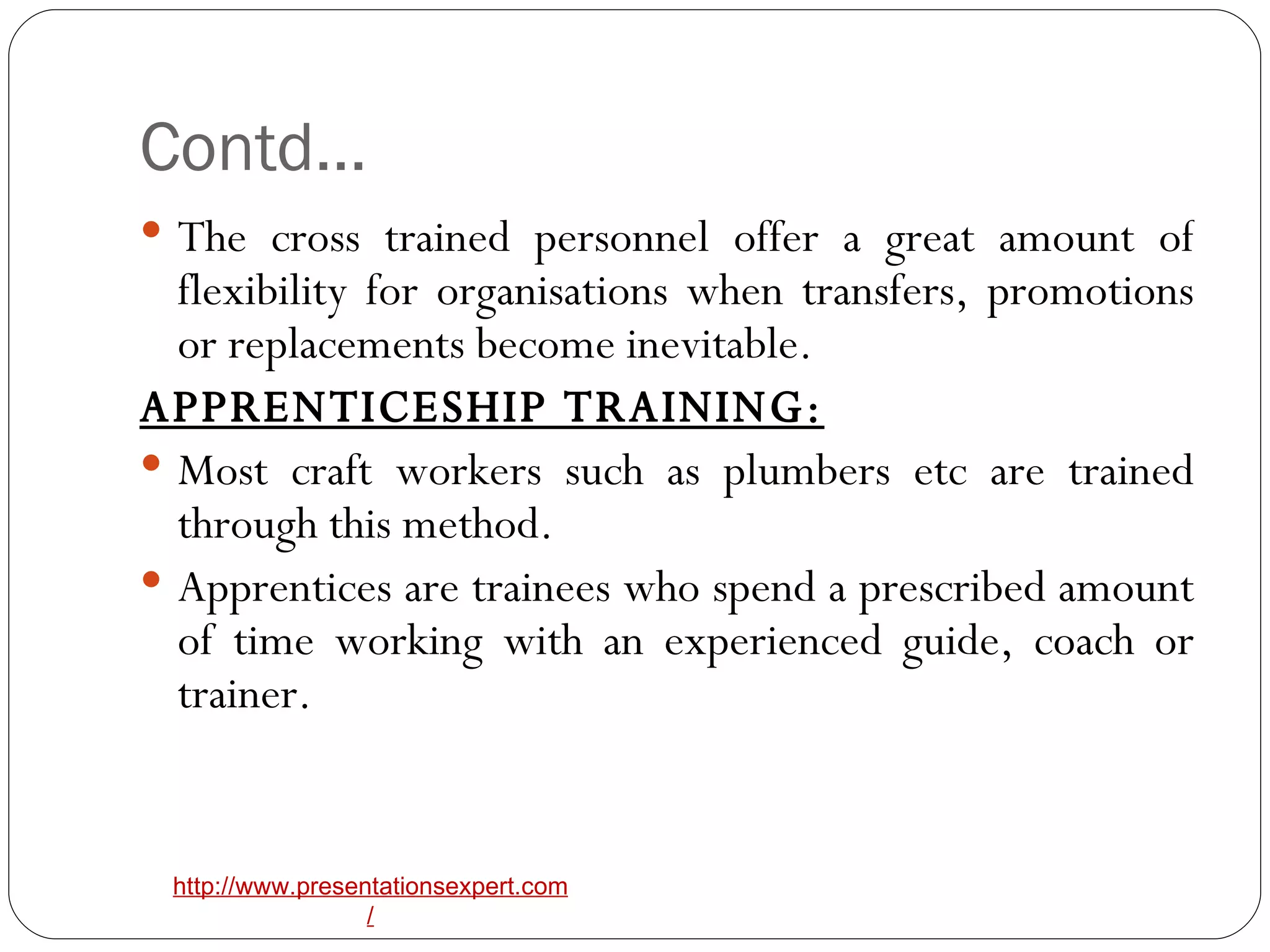Contd… The cross trained personnel offer a great amount of flexibility for organisations when transfers, promotions or replacements become inevitable. APPRENTICESHIP TRAINING: Most craft workers such as plumbers etc are trained through this method. Apprentices are trainees who spend a prescribed amount of time working with an experienced guide, coach or trainer. 