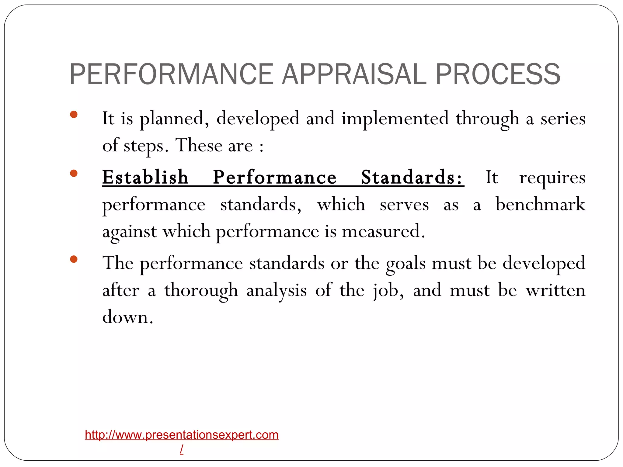 PERFORMANCE APPRAISAL PROCESS It is planned, developed and implemented through a series of steps. These are : Establish Performance Standards:  It requires performance standards, which serves as a benchmark against which performance is measured. The performance standards or the goals must be developed after a thorough analysis of the job, and must be written down. 