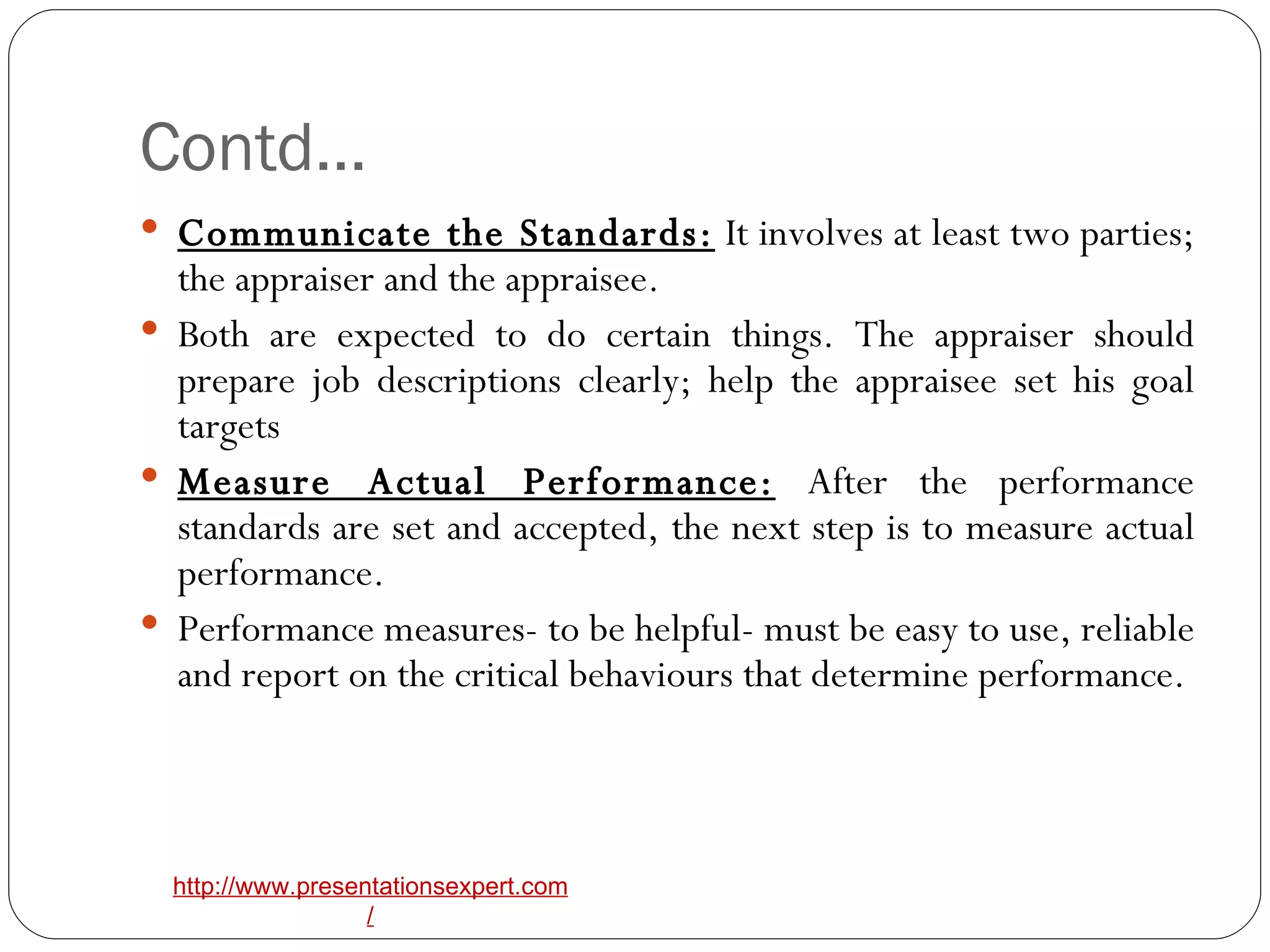 Contd… Communicate the Standards:  It involves at least two parties; the appraiser and the appraisee. Both are expected to do certain things. The appraiser should prepare job descriptions clearly; help the appraisee set his goal targets Measure Actual Performance:  After the performance standards are set and accepted, the next step is to measure actual performance. Performance measures- to be helpful- must be easy to use, reliable and report on the critical behaviours that determine performance. 