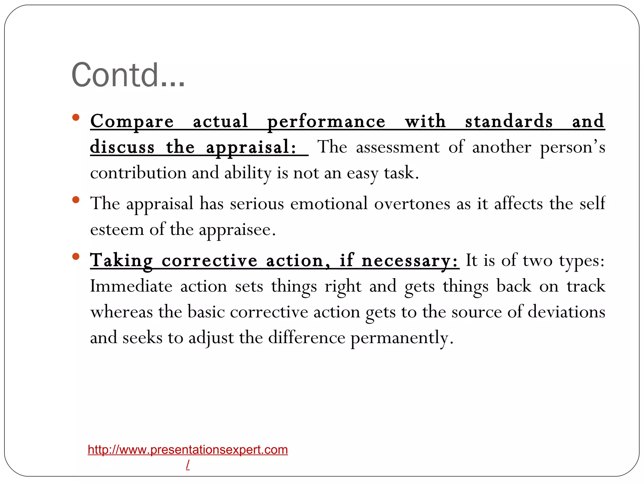 Contd… Compare actual performance with standards and discuss the appraisal:  The assessment of another person’s contribution and ability is not an easy task. The appraisal has serious emotional overtones as it affects the self esteem of the appraisee. Taking corrective action, if necessary:  It is of two types: Immediate action sets things right and gets things back on track whereas the basic corrective action gets to the source of deviations and seeks to adjust the difference permanently. 