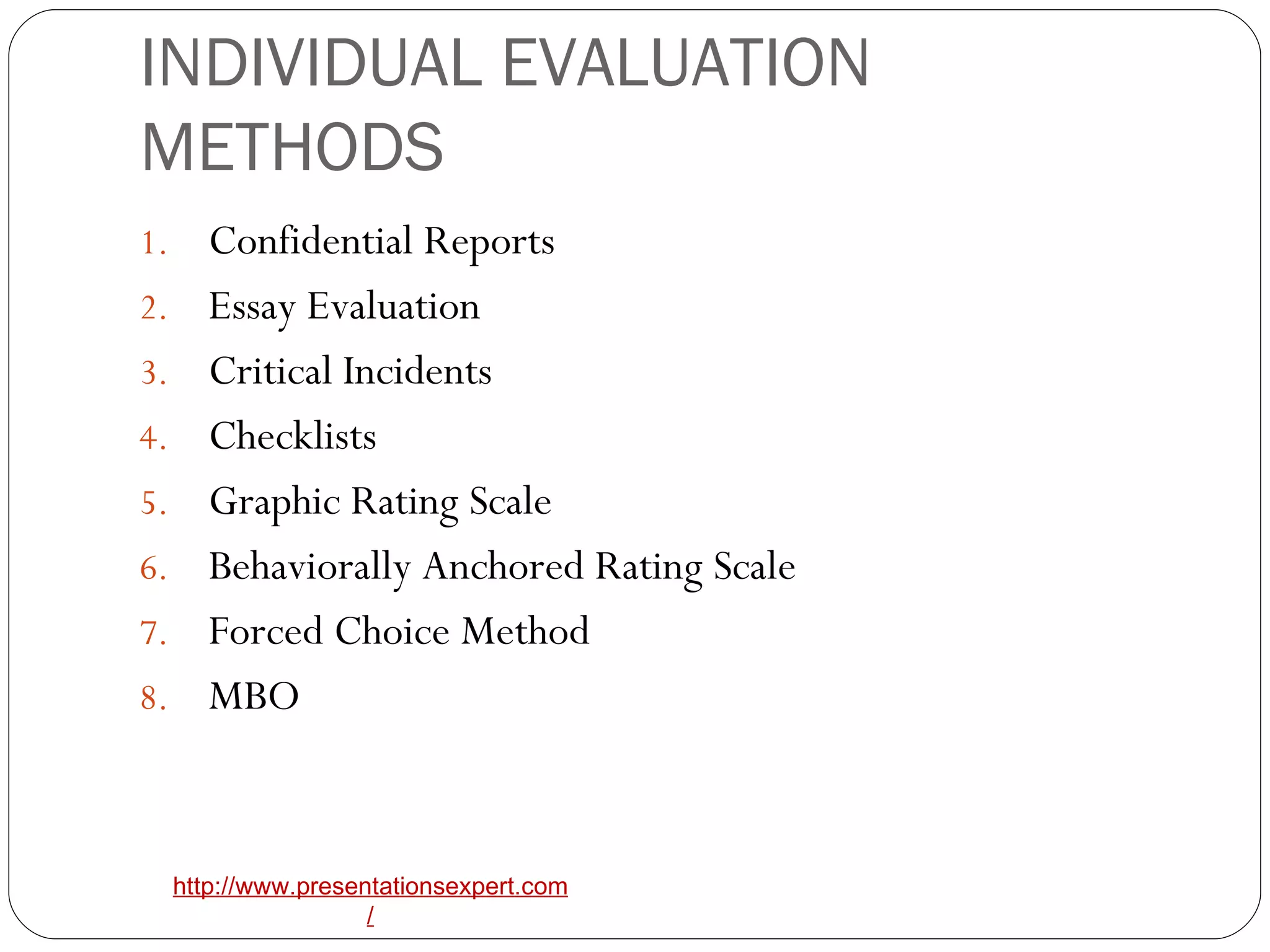 INDIVIDUAL EVALUATION METHODS Confidential Reports Essay Evaluation Critical Incidents Checklists Graphic Rating Scale Behaviorally Anchored Rating Scale Forced Choice Method MBO 