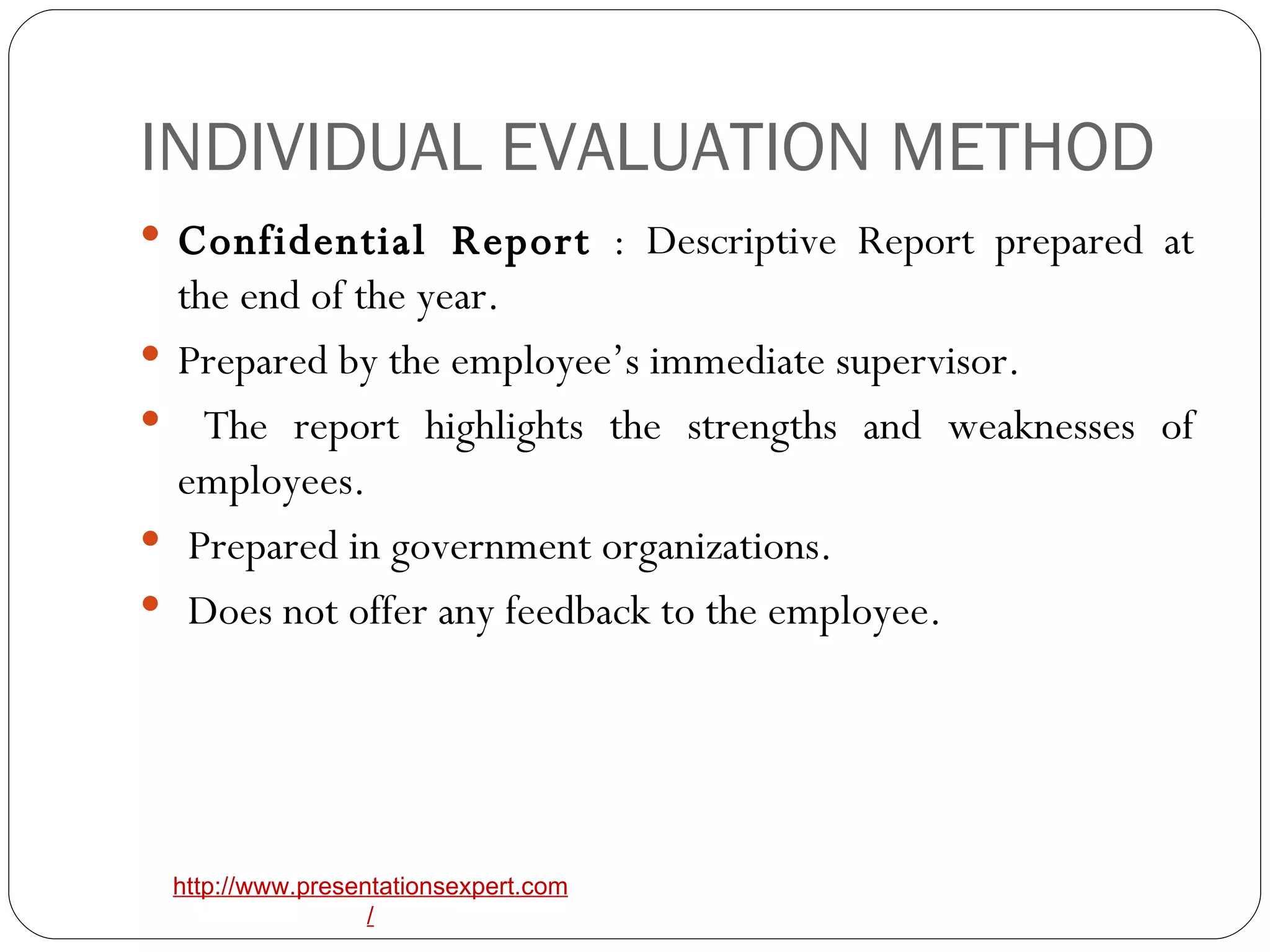 INDIVIDUAL EVALUATION METHOD Confidential Report  : Descriptive Report prepared at the end of the year.  Prepared by the employee’s immediate supervisor. The report highlights the strengths and weaknesses of employees. Prepared in government organizations. Does not offer any feedback to the employee. 