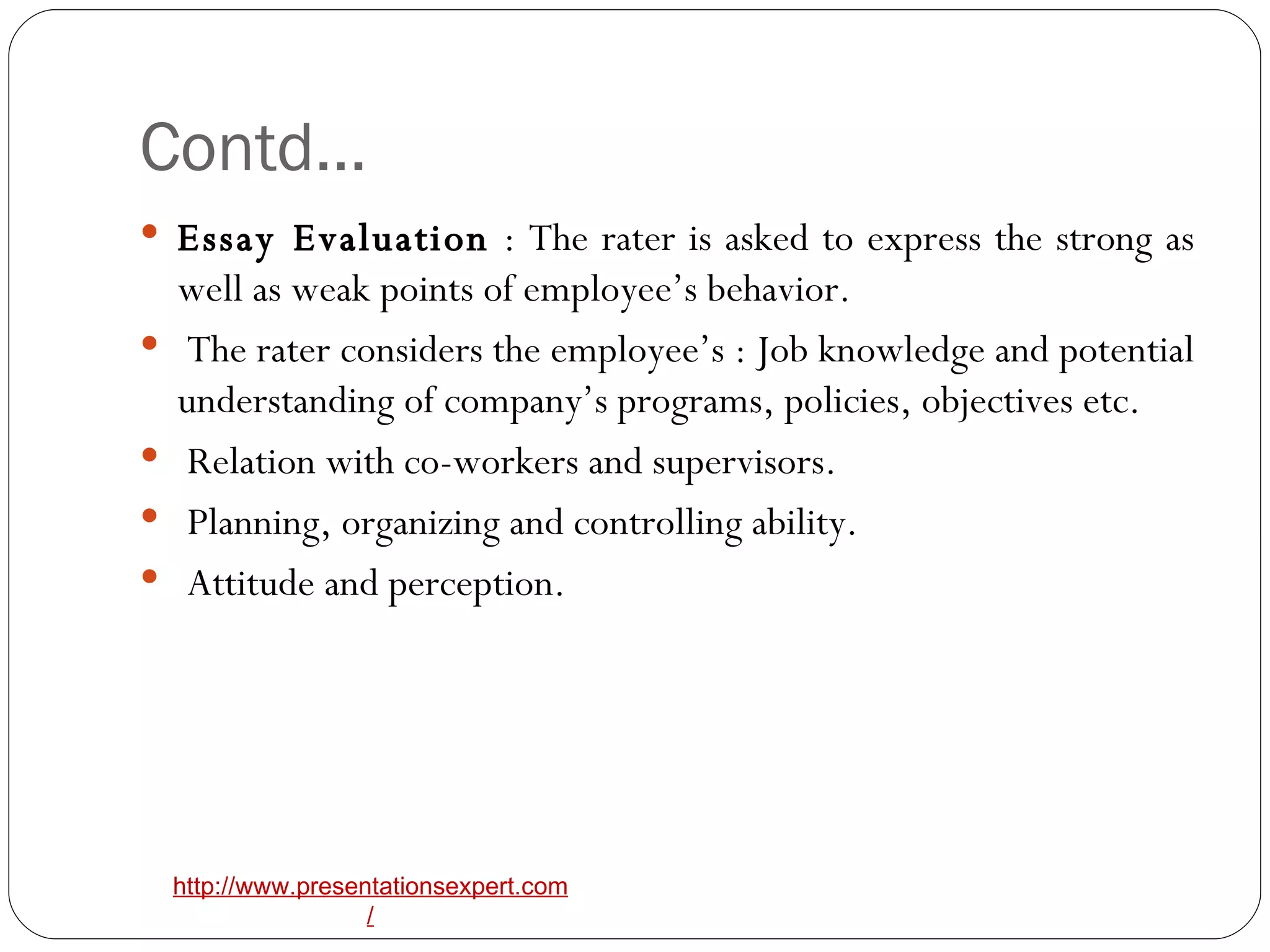 Contd… Essay Evaluation  : The rater is asked to express the strong as well as weak points of employee’s behavior. The rater considers the employee’s : Job knowledge and potential understanding of company’s programs, policies, objectives etc. Relation with co-workers and supervisors. Planning, organizing and controlling ability. Attitude and perception.  