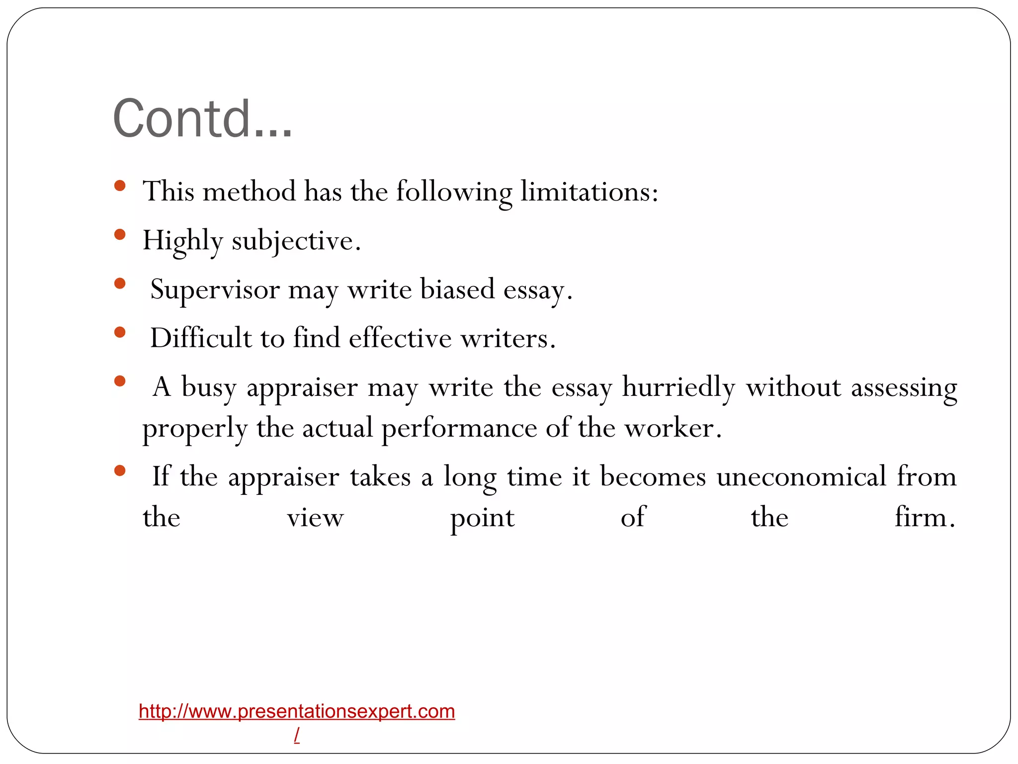 Contd… This method has the following limitations:  Highly subjective. Supervisor may write biased essay. Difficult to find effective writers. A busy appraiser may write the essay hurriedly without assessing properly the actual performance of the worker. If the appraiser takes a long time it becomes uneconomical from the view point of the firm. 