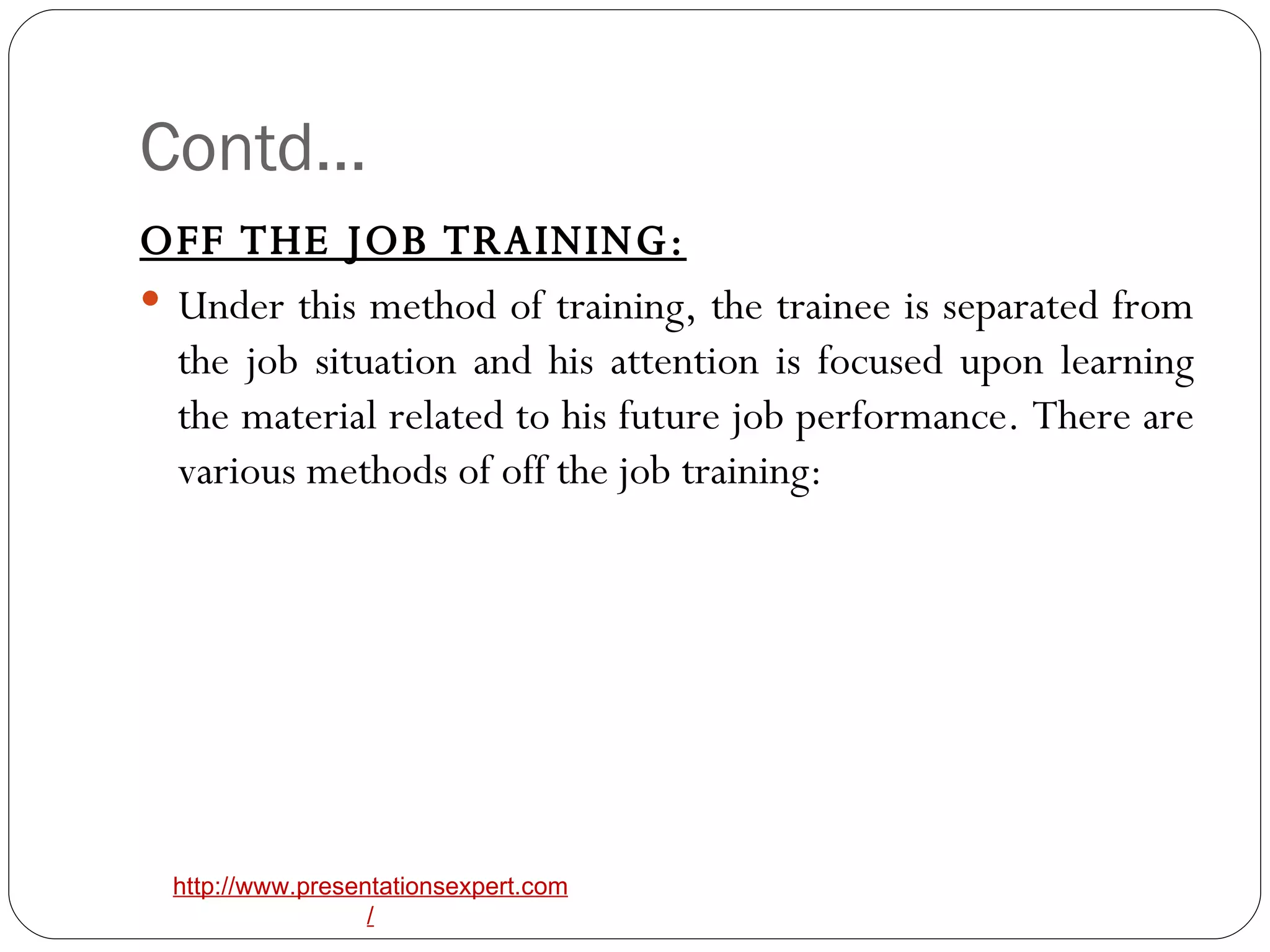 Contd… OFF THE JOB TRAINING: Under this method of training, the trainee is separated from the job situation and his attention is focused upon learning the material related to his future job performance. There are various methods of off the job training: 