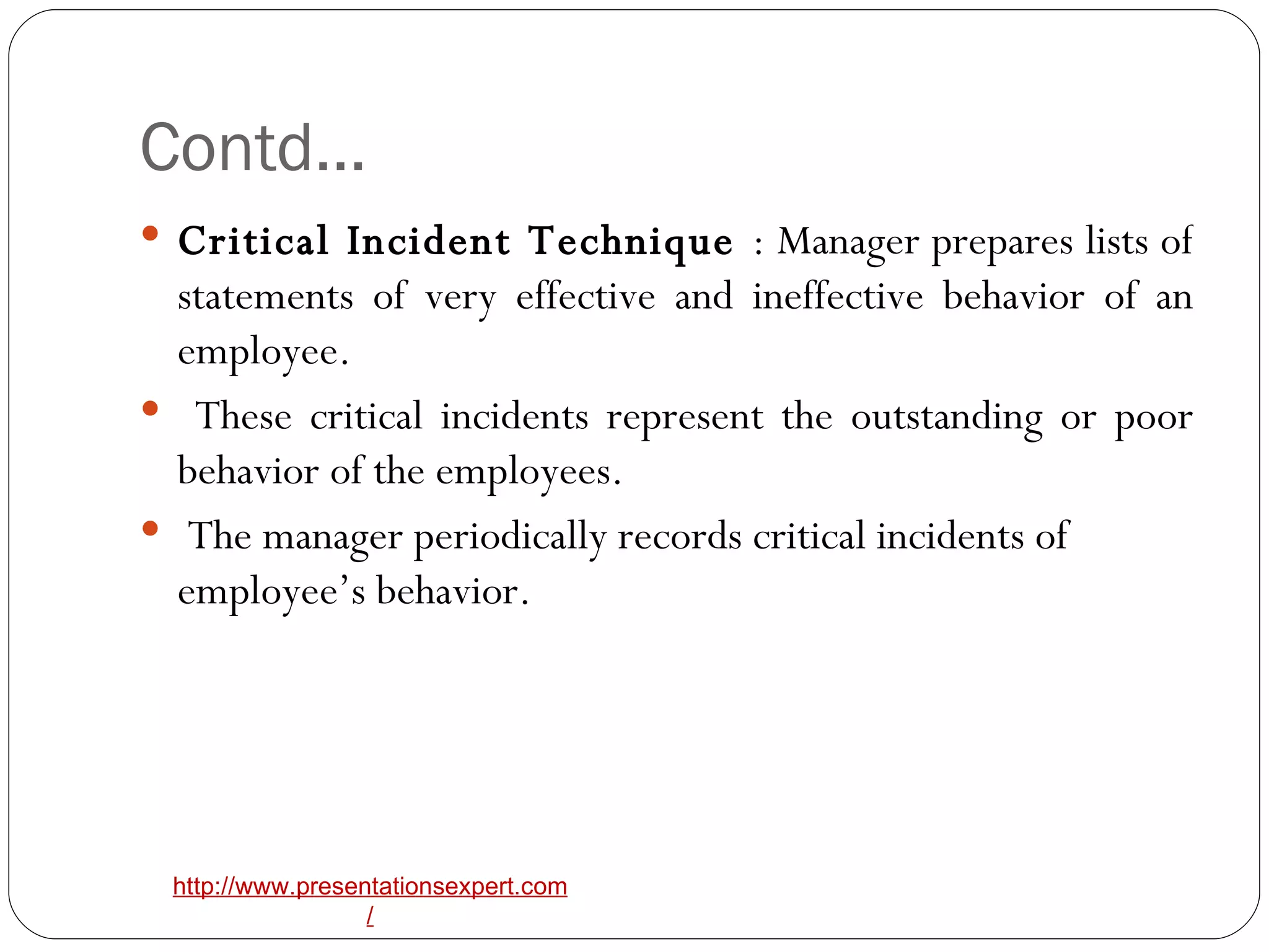 Contd… Critical Incident Technique  : Manager prepares lists of statements of very effective and ineffective behavior of an employee. These critical incidents represent the outstanding or poor behavior of the employees. The manager periodically records critical incidents of employee’s behavior. 