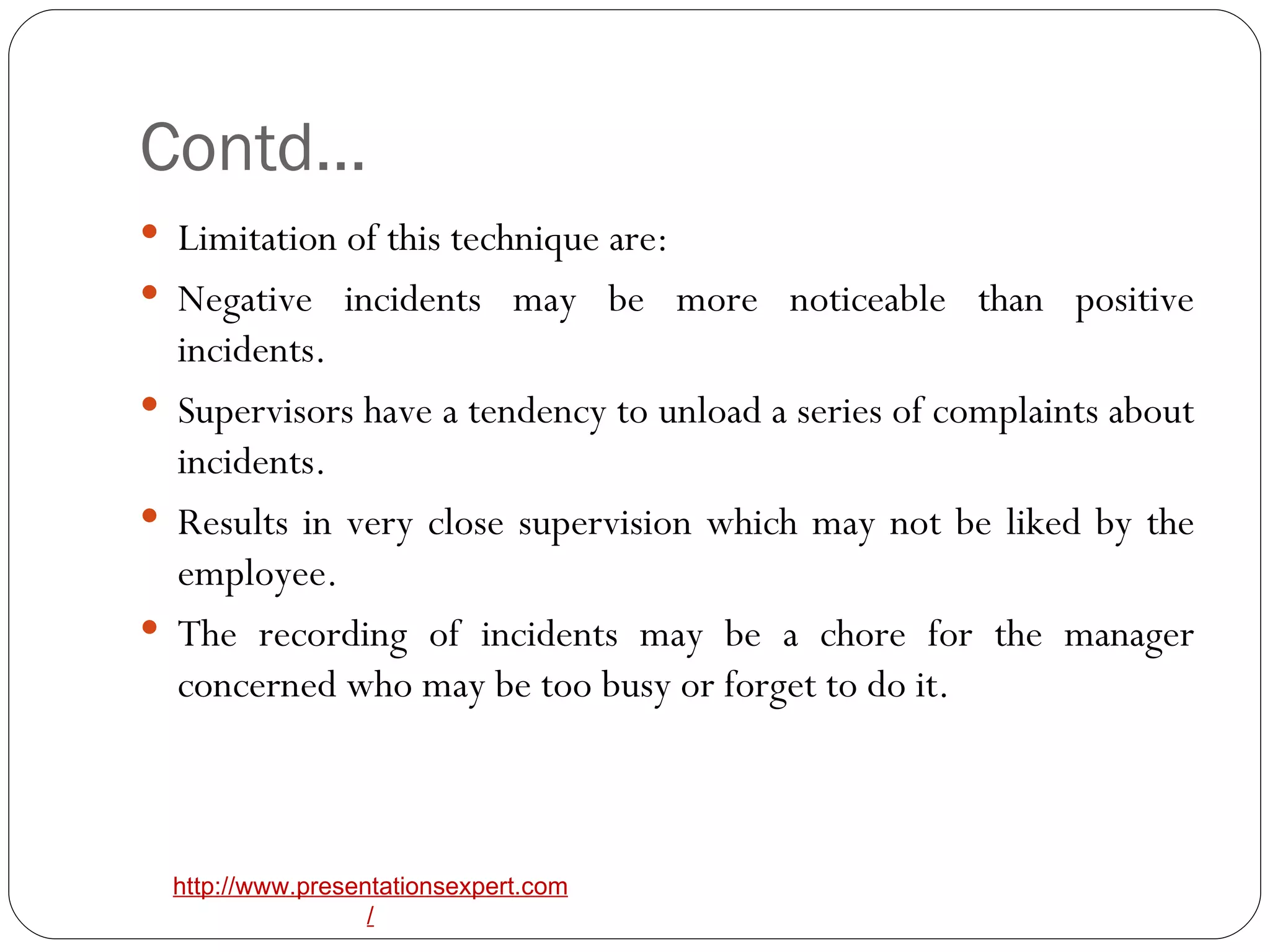 Contd… Limitation of this technique are:  Negative incidents may be more noticeable than positive incidents.  Supervisors have a tendency to unload a series of complaints about incidents.  Results in very close supervision which may not be liked by the employee.  The recording of incidents may be a chore for the manager concerned who may be too busy or forget to do it. 
