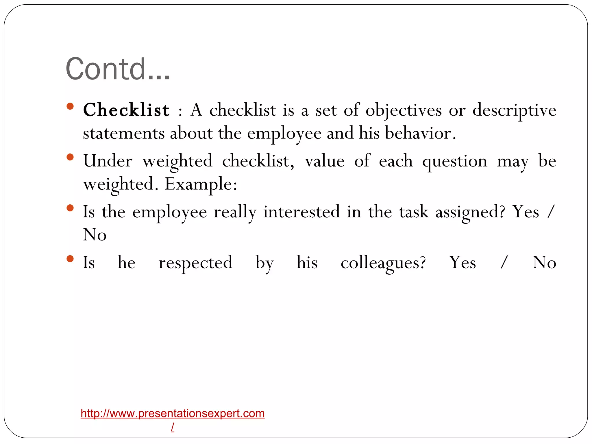Contd… Checklist  : A checklist is a set of objectives or descriptive statements about the employee and his behavior.  Under weighted checklist, value of each question may be weighted. Example:  Is the employee really interested in the task assigned? Yes / No  Is he respected by his colleagues? Yes / No 