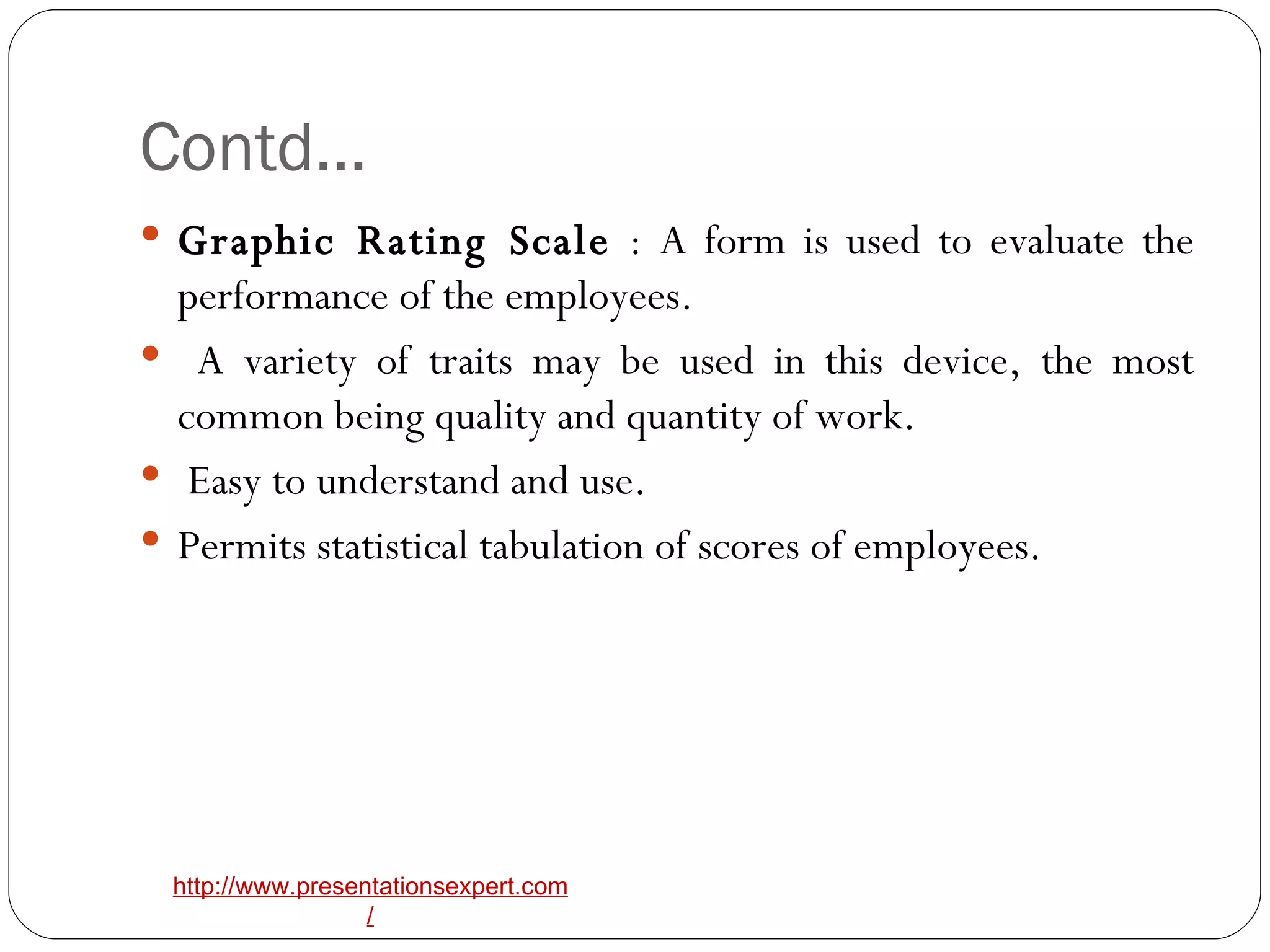Contd… Graphic Rating Scale  : A form is used to evaluate the performance of the employees. A variety of traits may be used in this device, the most common being quality and quantity of work. Easy to understand and use.  Permits statistical tabulation of scores of employees. 