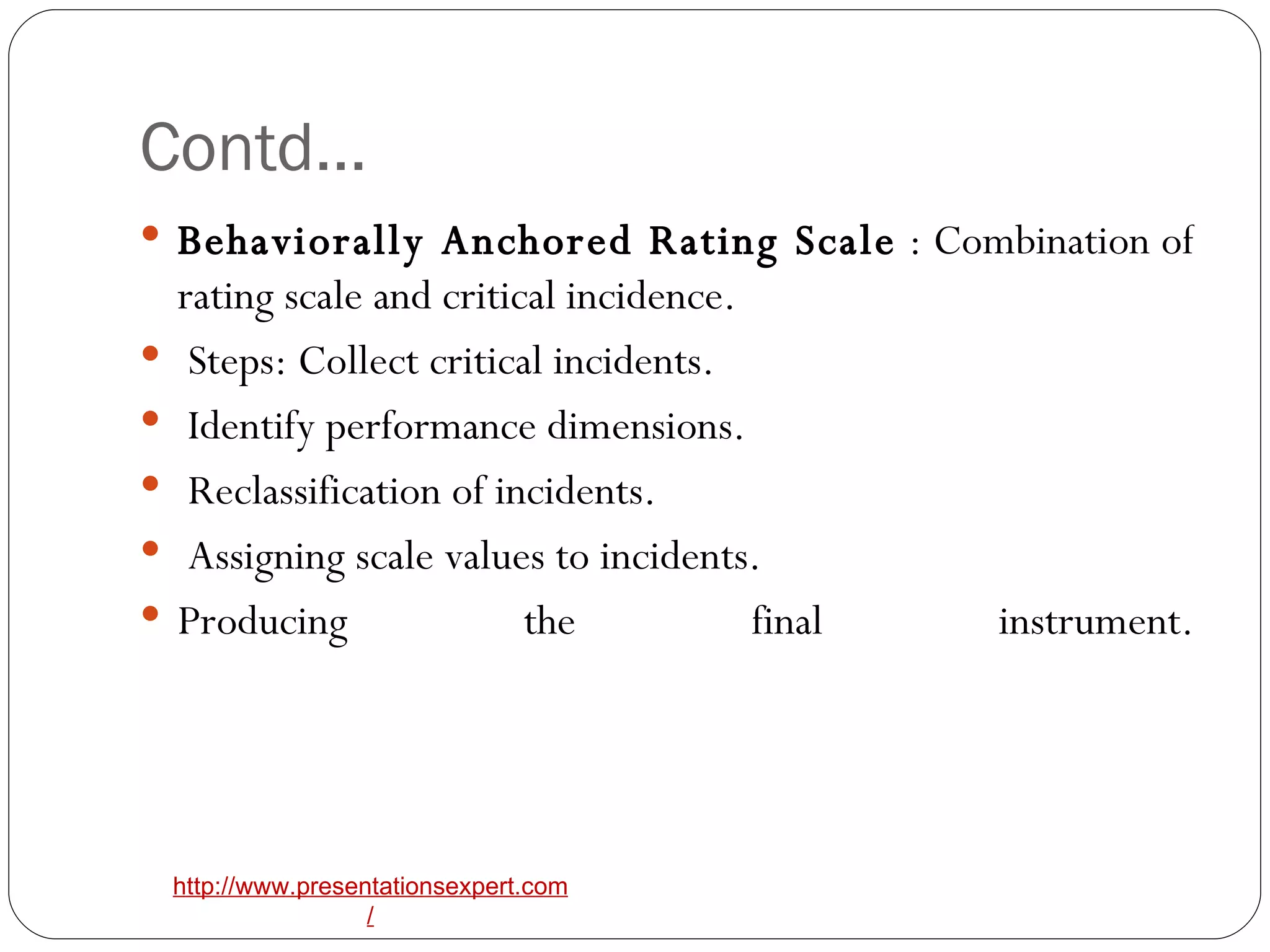 Contd… Behaviorally Anchored Rating Scale  : Combination of rating scale and critical incidence. Steps: Collect critical incidents. Identify performance dimensions. Reclassification of incidents. Assigning scale values to incidents.  Producing the final instrument. 