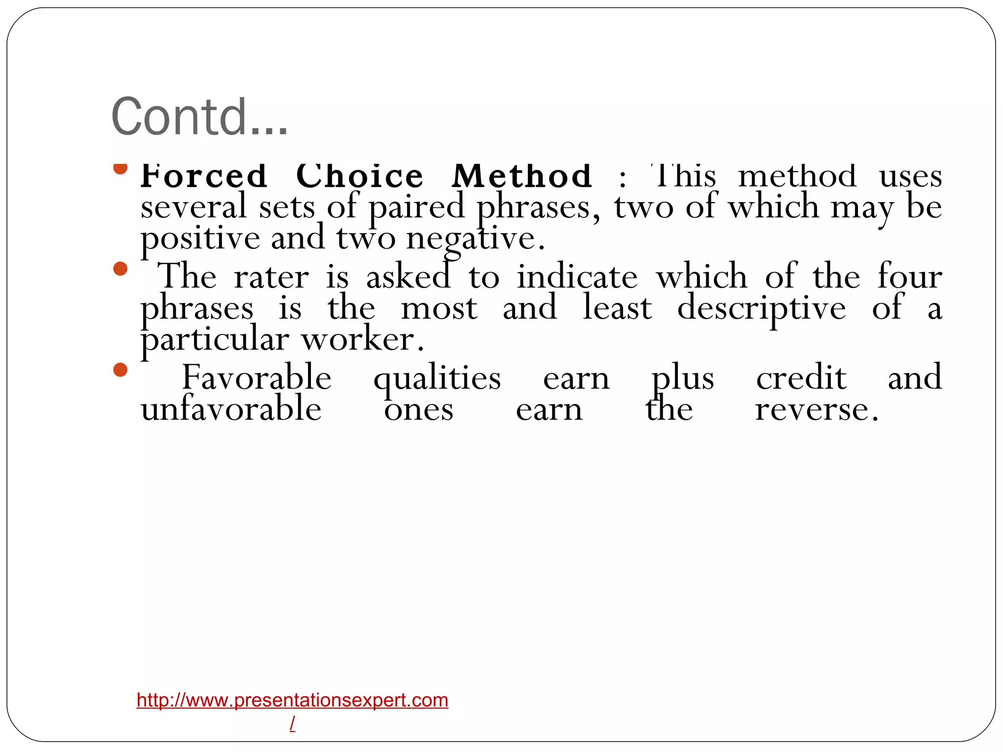 Contd… Forced Choice Method  : This method uses several sets of paired phrases, two of which may be positive and two negative. The rater is asked to indicate which of the four phrases is the most and least descriptive of a particular worker. Favorable qualities earn plus credit and unfavorable ones earn the reverse.  