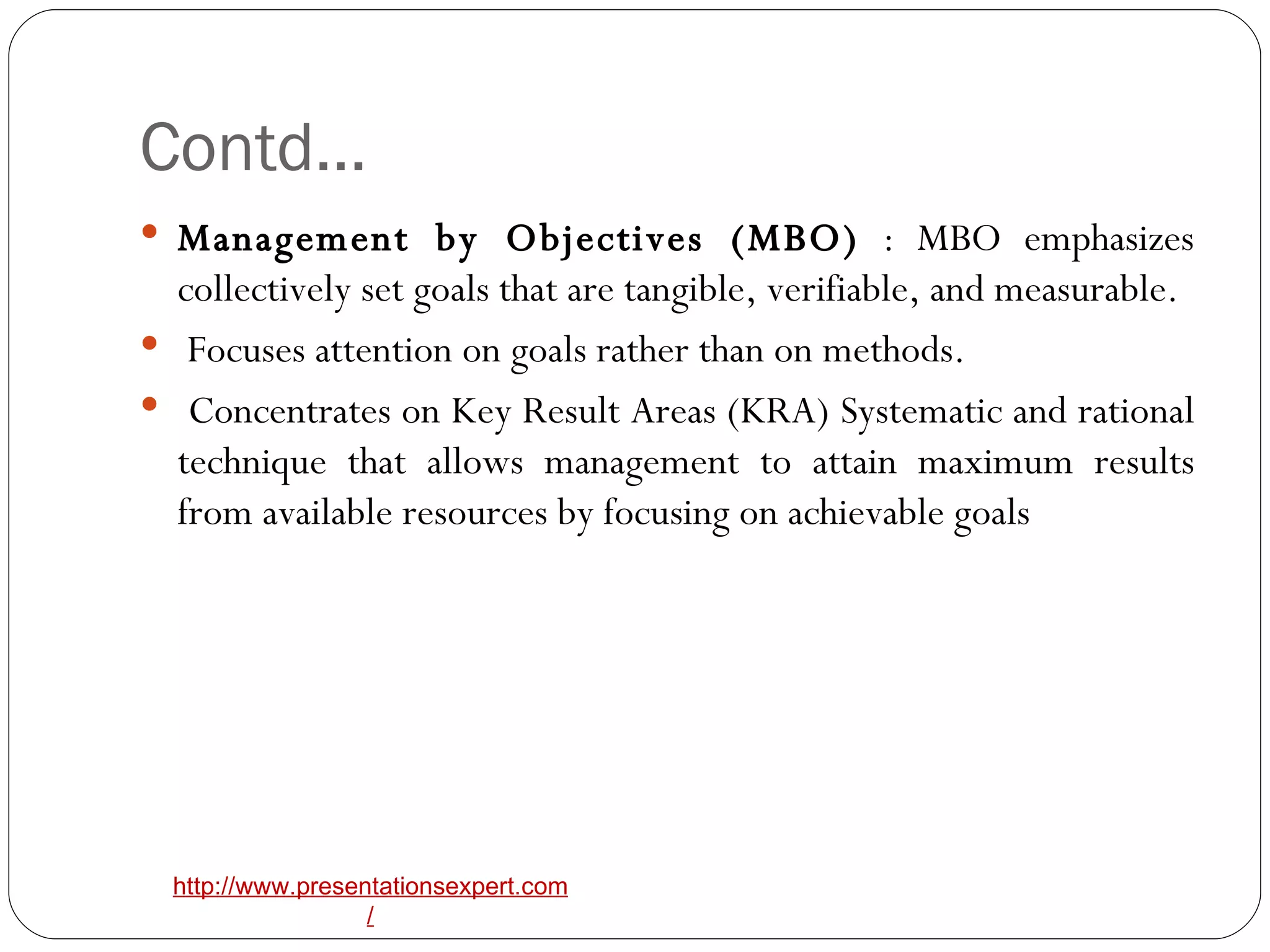 Contd… Management by Objectives (MBO)  : MBO emphasizes collectively set goals that are tangible, verifiable, and measurable. Focuses attention on goals rather than on methods. Concentrates on Key Result Areas (KRA) Systematic and rational technique that allows management to attain maximum results from available resources by focusing on achievable goals 