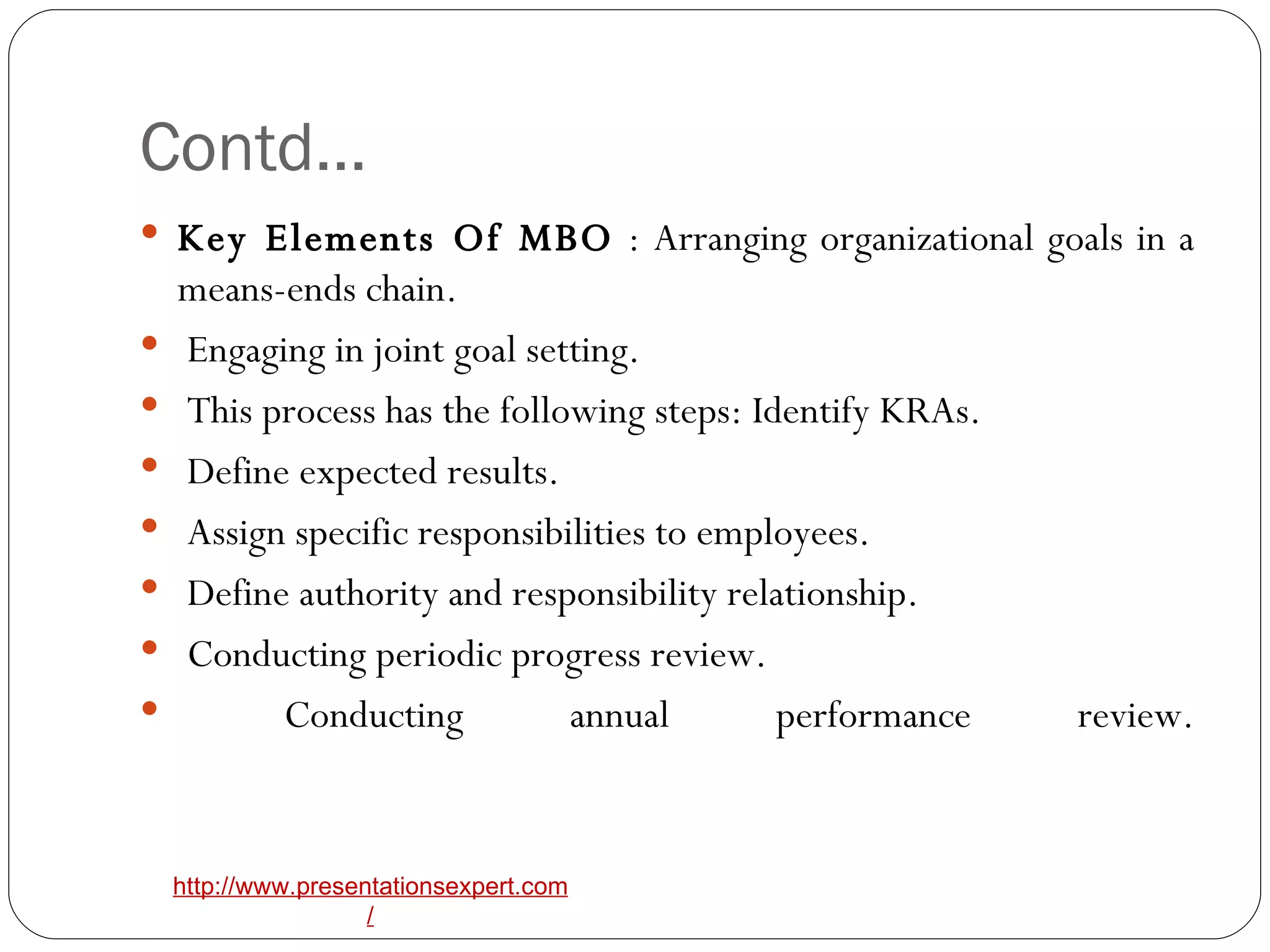 Contd… Key Elements Of MBO  : Arranging organizational goals in a means-ends chain. Engaging in joint goal setting. This process has the following steps: Identify KRAs. Define expected results. Assign specific responsibilities to employees. Define authority and responsibility relationship. Conducting periodic progress review. Conducting annual performance review. 