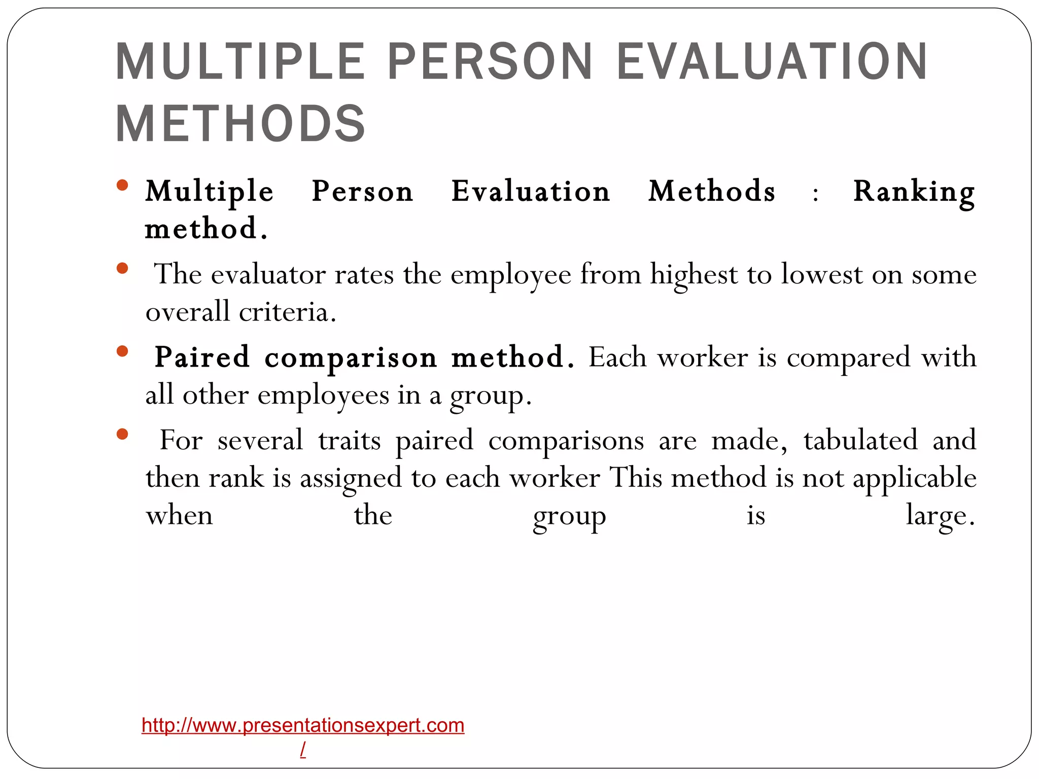 MULTIPLE PERSON EVALUATION METHODS Multiple Person Evaluation Methods  :  Ranking method. The evaluator rates the employee from highest to lowest on some overall criteria. Paired comparison method.  Each worker is compared with all other employees in a group. For several traits paired comparisons are made, tabulated and then rank is assigned to each worker This method is not applicable when the group is large. 