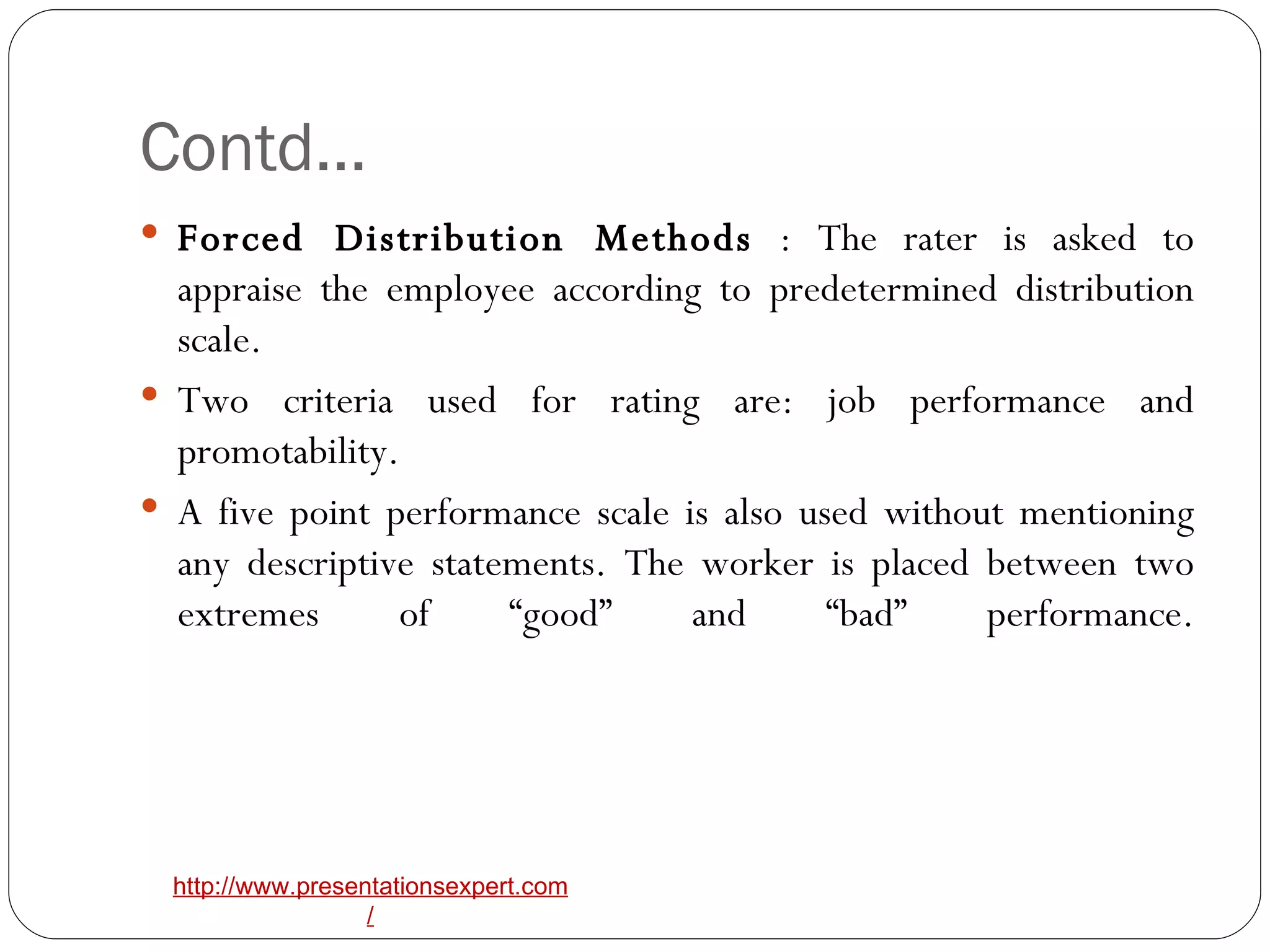 Contd… Forced Distribution Methods  : The rater is asked to appraise the employee according to predetermined distribution scale.  Two criteria used for rating are: job performance and promotability.  A five point performance scale is also used without mentioning any descriptive statements. The worker is placed between two extremes of “good” and “bad” performance. 